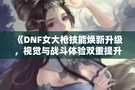 《DNF女大枪技能焕新升级，视觉与战斗体验双重提升》
