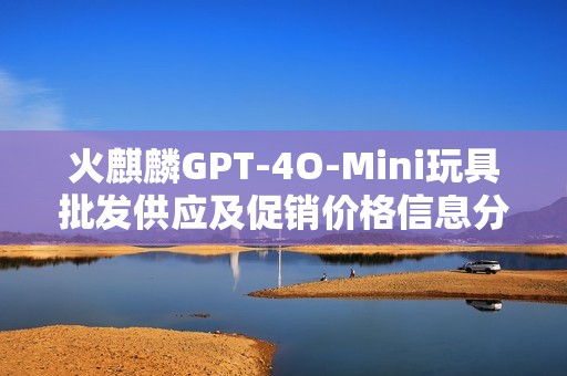 火麒麟GPT-4O-Mini玩具批发供应及促销价格信息分析