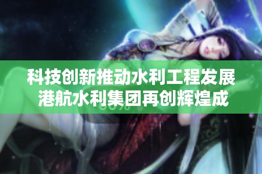 科技创新推动水利工程发展 港航水利集团再创辉煌成就
