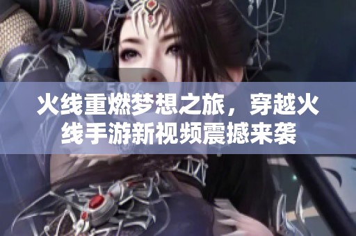 火线重燃梦想之旅，穿越火线手游新视频震撼来袭