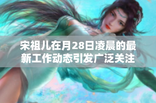 宋祖儿在月28日凌晨的最新工作动态引发广泛关注