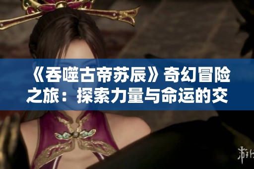 《吞噬古帝苏辰》奇幻冒险之旅：探索力量与命运的交织