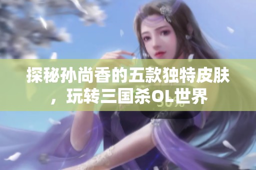 探秘孙尚香的五款独特皮肤，玩转三国杀OL世界