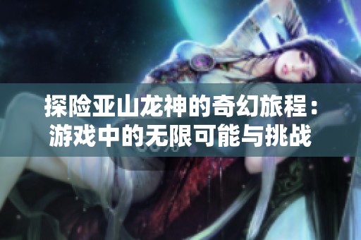 探险亚山龙神的奇幻旅程：游戏中的无限可能与挑战
