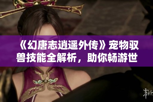 《幻唐志逍遥外传》宠物驭兽技能全解析，助你畅游世界