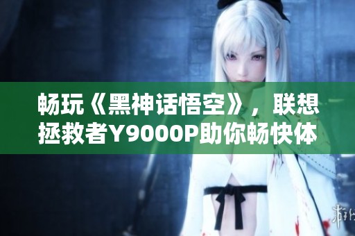 畅玩《黑神话悟空》，联想拯救者Y9000P助你畅快体验