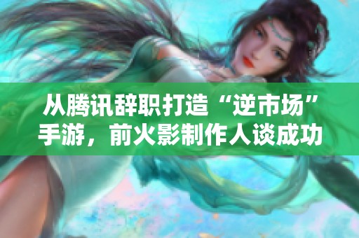 从腾讯辞职打造“逆市场”手游，前火影制作人谈成功背后的运气因素