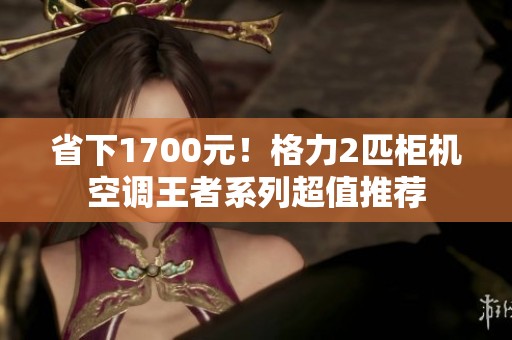 省下1700元！格力2匹柜机空调王者系列超值推荐