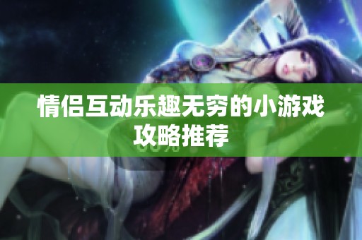 情侣互动乐趣无穷的小游戏攻略推荐