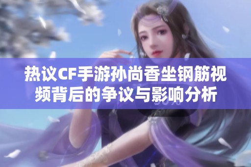 热议CF手游孙尚香坐钢筋视频背后的争议与影响分析