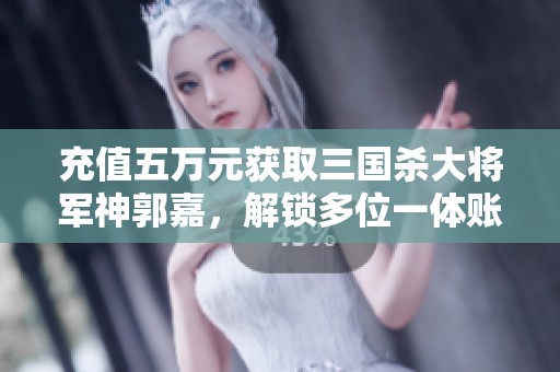 充值五万元获取三国杀大将军神郭嘉，解锁多位一体账号新玩法