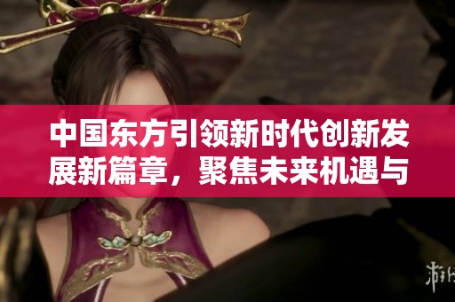 中国东方引领新时代创新发展新篇章，聚焦未来机遇与挑战
