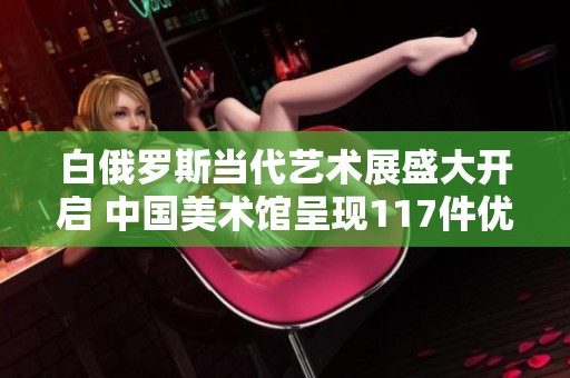 白俄罗斯当代艺术展盛大开启 中国美术馆呈现117件优秀作品