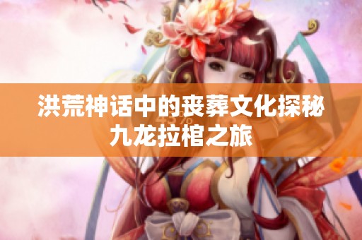洪荒神话中的丧葬文化探秘九龙拉棺之旅