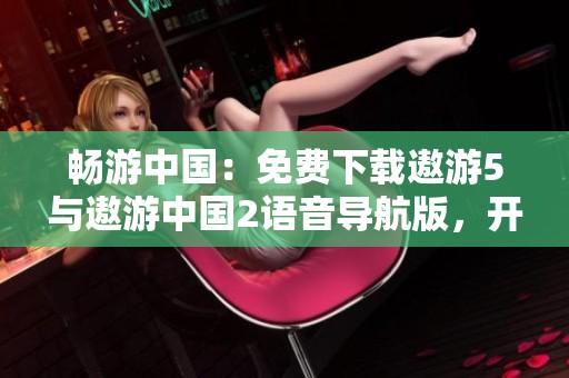 畅游中国：免费下载遨游5与遨游中国2语音导航版，开启探索之旅！