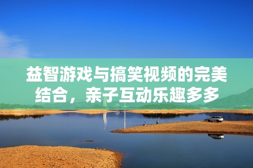 益智游戏与搞笑视频的完美结合，亲子互动乐趣多多
