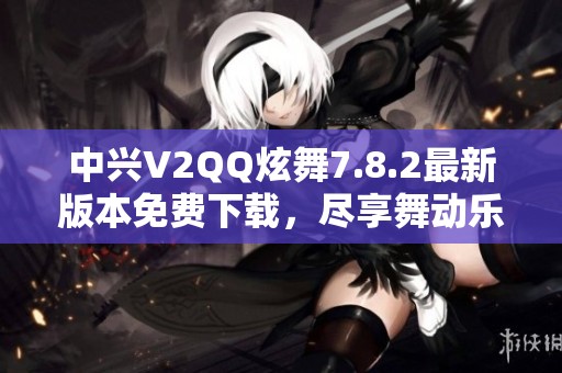 中兴V2QQ炫舞7.8.2最新版本免费下载，尽享舞动乐趣