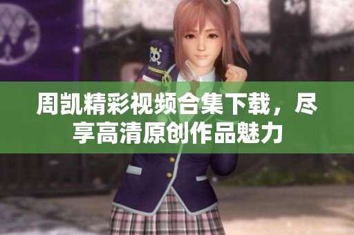 周凯精彩视频合集下载，尽享高清原创作品魅力