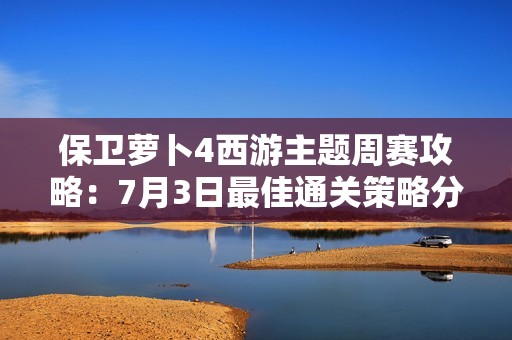 保卫萝卜4西游主题周赛攻略：7月3日最佳通关策略分享
