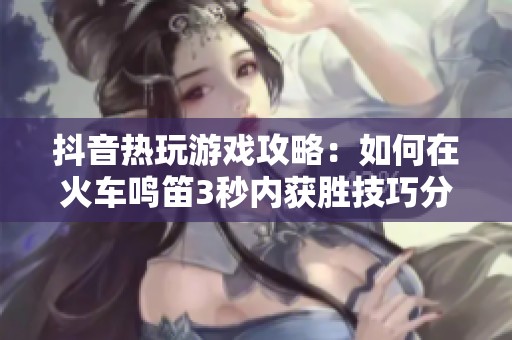 抖音热玩游戏攻略：如何在火车鸣笛3秒内获胜技巧分享