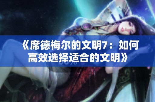 《席德梅尔的文明7：如何高效选择适合的文明》