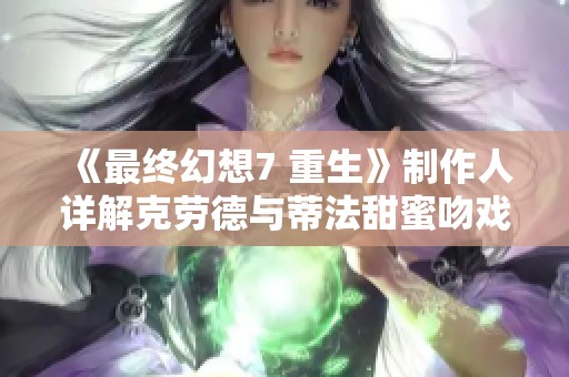 《最终幻想7 重生》制作人详解克劳德与蒂法甜蜜吻戏背后的情感意义