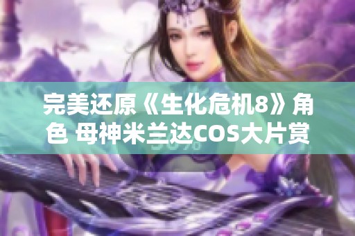 完美还原《生化危机8》角色 母神米兰达COS大片赏析