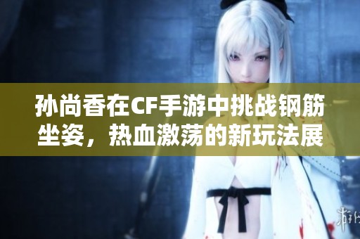 孙尚香在CF手游中挑战钢筋坐姿，热血激荡的新玩法展现！