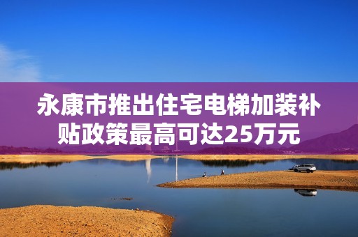 永康市推出住宅电梯加装补贴政策最高可达25万元
