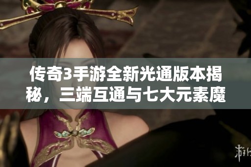 传奇3手游全新光通版本揭秘，三端互通与七大元素魔法带你畅游异世界