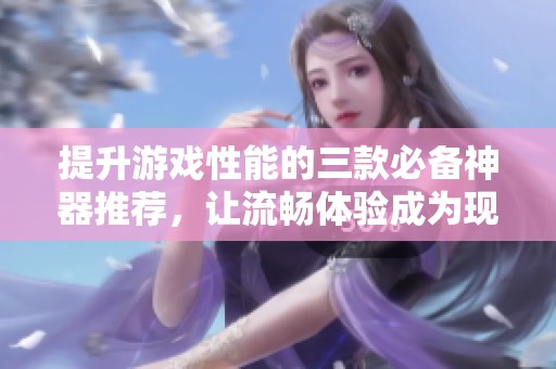 提升游戏性能的三款必备神器推荐，让流畅体验成为现实