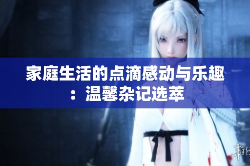 家庭生活的点滴感动与乐趣：温馨杂记选萃