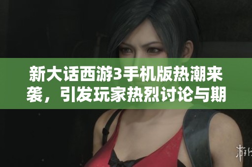 新大话西游3手机版热潮来袭，引发玩家热烈讨论与期待