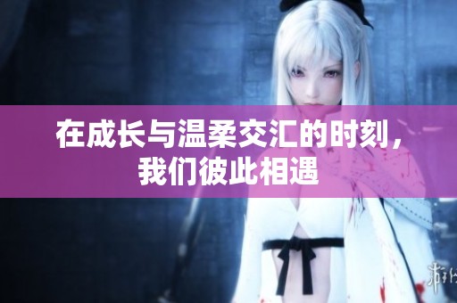 在成长与温柔交汇的时刻，我们彼此相遇