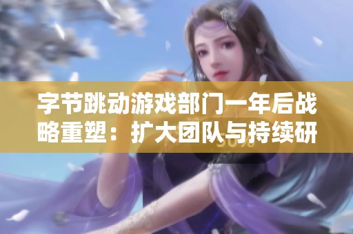 字节跳动游戏部门一年后战略重塑：扩大团队与持续研发新项目