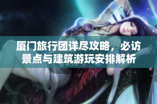 厦门旅行团详尽攻略，必访景点与建筑游玩安排解析
