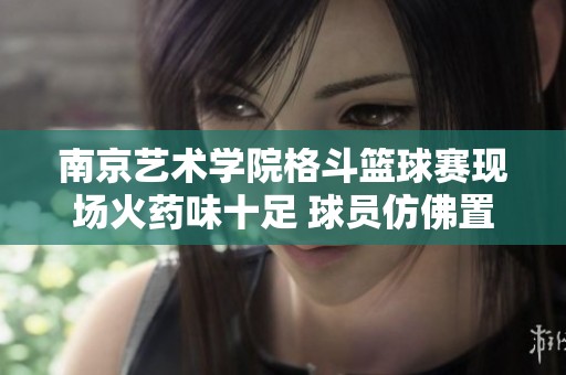 南京艺术学院格斗篮球赛现场火药味十足 球员仿佛置身生死搏斗之中