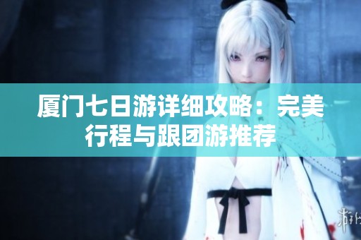 厦门七日游详细攻略：完美行程与跟团游推荐