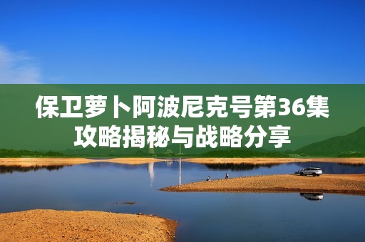 保卫萝卜阿波尼克号第36集攻略揭秘与战略分享