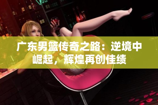 广东男篮传奇之路：逆境中崛起，辉煌再创佳绩