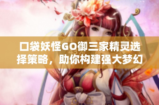 口袋妖怪GO御三家精灵选择策略，助你构建强大梦幻阵容攻略