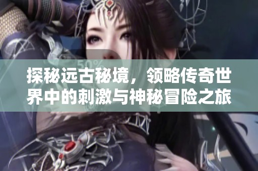 探秘远古秘境，领略传奇世界中的刺激与神秘冒险之旅