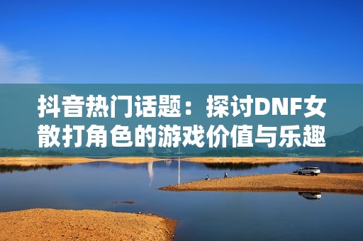 抖音热门话题：探讨DNF女散打角色的游戏价值与乐趣
