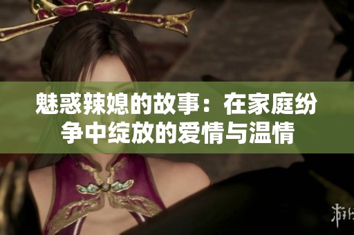 魅惑辣媳的故事：在家庭纷争中绽放的爱情与温情
