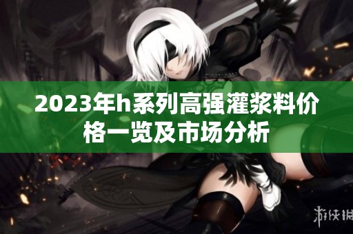 2023年h系列高强灌浆料价格一览及市场分析