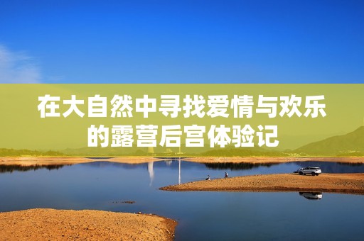 在大自然中寻找爱情与欢乐的露营后宫体验记