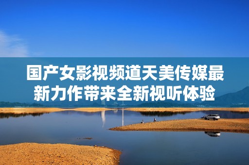 国产女影视频道天美传媒最新力作带来全新视听体验