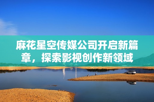 麻花星空传媒公司开启新篇章，探索影视创作新领域