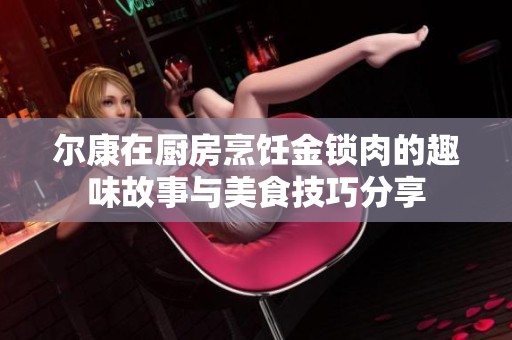 尔康在厨房烹饪金锁肉的趣味故事与美食技巧分享