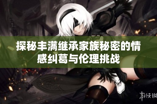探秘丰满继承家族秘密的情感纠葛与伦理挑战